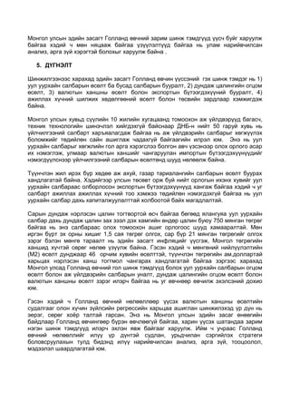 Монгол улсын эдийн засагт Голланд өвчний зарим шинж тэмдгүүд үүсч буйг харуулж
байгаа хэдий ч мөн няцааж байгаа үзүүлэлтүүд байгаа нь улам нарийвчилсан
анализ, арга зүй хэрэгтэй болохыг харуулж байна .
5. ДҮГНЭЛТ
Шинжилгээнээс харахад эдийн засагт Голланд өвчин үүссэний гэх шинж тэмдэг нь 1)
уул уурхайн салбарын өсөлт ба бусад салбарын бууралт, 2) дундаж цалингийн огцом
өсөлт, 3) валютын ханшны өсөлт болон экспортын бүтээгдэхүүний бууралт, 4)
ажиллах хүчний шилжих хөдөлгөөний өсөлт болон төсвийн зардлаар хэмжигдэж
байна.
Монгол улсын хувьд сүүлийн 10 жилийн хугацаанд томоохон аж үйлдвэрүүд багасч,
техник технологийн шинэчлэл хийгдэхгүй байснаар ДНБ-н нийт 50 гаруй хувь нь
үйлчилгээний салбарт харъяалагдаж байгаа нь аж үйлдвэрийн салбарыг хөгжүүлэх
боломжийг төдийлөн сайн ашиглаж чадахгүй байгаагийн илрэл юм. Энэ нь уул
уурхайн салбарыг хөгжлийн гол арга хэрэгслээ болгон авч үзсэнээр олох орлого асар
их нэмэглэж, улмаар валютын ханшийг чангаруулан импортын бүтээгдэхүүнүүдийг
нэмэгдүүлснээр үйлчилгээний салбарын өсөлтөнд шууд нөлөөлж байна.
Түүнчлэн жил ирэх бүр хөдөө аж ахуй, газар тариалангийн салбарын өсөлт буурах
хандлагатай байна. Хэдийгээр улсын төсөвт орж буй нийт орлогын ихэнх хувийг уул
уурхайн салбараас олборлосон экспортын бүтээгдэхүүнүүд хангаж байгаа хэдий ч уг
салбарт ажиллах ажиллах хүчний тоо хэмжээ төдийлөн нэмэгдэхгүй байгаа нь уул
уурхайн салбар дахь капиталжуулалттай холбоотой байх магадлалтай.
Сарын дундаж нэрлэсэн цалин тогтвортой өсч байгаа бөгөөд ялангуяа уул уурхайн
салбар дахь дундаж цалин зах зээл дэх хамгийн өндөр цалин буюу 750 мянган төгрөг
байгаа нь энэ салбараас олох томоохон ашиг орлогоос шууд хамааралтай. Мөн
иргэн бүрт эх орны хишиг 1,5 сая төгрөг олгох, сар бүр 21 мянган төгрөгийг олгох
зэрэг бэлэн мөнгө тараалт нь эдийн засагт инфляцийг үүсгэж, Монгол төгрөгийн
ханшид хүчтэй сөрөг нөлөө үзүүлж байна. Гэсэн хэдий ч мөнгөний нийлүүлэлтийн
(M2) өсөлт дунджаар 46 орчим хувийн өсөлттэй, түүнчлэн төгрөгийн ам.доллартай
харьцах нэрлэсэн ханш тогтмол чангарах хандлагатай байгаа зэргээс харахад
Монгол улсад Голланд өвчний гол шинж тэмдгүүд болох уул уурхайн салбарын огцом
өсөлт болон аж үйлдвэрийн салбарын уналт, дундаж цалингийн огцом өсөлт болон
валютын ханшны өсөлт зэрэг илэрч байгаа нь уг өвчнөөр өвчилж эхэлсэний дохио
юм.
Гэсэн хэдий ч Голланд өвчний нөлөөллөөр үүсэх валютын ханшны өсөлтийн
судалгааг олон хүчин зүйлсийн регрессийн харьцаа ашиглан шинжилэхэд үр дүн нь
эерэг, сөрөг хоёр талтай гарсан. Энэ нь Монгол улсын эдийн засаг өнөөгийн
байдлаар Голланд өвчингөөр бүрэн өвчлөөгүй байгаа, харин үүсэх шатандаа зарим
нэгэн шинж тэмдгүүд илэрч эхлэн явж байгааг харуулж. Ийм ч учраас Голланд
өвчний нөлөөллийг илүү үр дүнтэй судлан, урьдчилан сэргийлэх стратеги
боловсруулахын тулд бидэнд илүү нарийвчилсан анализ, арга зүй, тооцоолол,
мэдээлэл шаардлагатай юм.

 