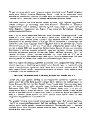 Ийнхүү улс орны эдийн засаг тэнцвэрээ алдаж, ялангуяа жижиг, буурай орнуудын
эдийн засаг байнга хямарна. Цаашлаад баялаг тvvхий эд нь шавхагдах, эсвэл
дэлхийн зах зээлийн vнэ хямдрах vед эдийн засаг нь алдагдалд орж, гадаадын зээл
тусламжгүйгээр хэвийн үйл ажиллагаа явуулах боломжгүй болдог байна.
Байгалийн баялгаа олж нээх хирээр гадаад тусламж, шууд хөрөнгө оруулалтын
хэмжээ нэмэгдэж уг нөлөөгөөр байгалийн баялгийн олборлолт нь дотоодын
үйлдвэрлэлийн хоёр л салбарын хөгжилд хүчтэй түлхэц өгдөг нь ашигт малтмал
болон барилгын үйлдвэрлэл юм. Харин бусад экспортын бүтээгдэхүүн гаргадаг
салбарууд хохирдог байна.
Монгол улсын хувьд өнөөдрийн байдлаар эрдэс баялгийн боловсруулаагүй түүхий
эдийн олборлолт, түүний экспортын хэмжээ улам ихэсч, эдийн засагт эзлэх жин
дээшилсээр байна. Манай улсад гадаадын шууд хөрөнгө оруулалт 1990-1999 онд
200 шахам сая ам.доллар байсны 25 хувь уул уурхай, олборлолтын салбарт орж ирж
байсан бол 2002-2005 онд дээрх хөрөнгө оруулалт 419 сая ам.долларт хүрч, түүний
49 буюу 50 шахам хувь нь алт, зэс, түүхий эдийн олборлолтод орсон байна. Харин
энэ тоо өнөөдөр 698,3 сая ам.доллар болсон байна. Орлого ийнхүү өсөн нэмэгдэж
буй боловч уг орлогын ихэнхийг цалингийн нэмэгдэл, тэтгэвэр, тэтгэмж гэх мэтээр
нийгмийн халамждаа зориулж зарцуулсаар байна. УИХ-аас баталсан 2011 оны
төсвийн алдагдал, урсгал зардлын өсөлтийн гол хүчин зүйлсийг 2010 онтой
харьцуулахад бэлэн мөнгөний шилжүүлгийн зардал бараг 50 хувиар өссөн байгаа нь
“Голланд өвчин”-ий зарим шинж тэмдэг илэрч байж магадгүйн жишээ юм.
Хэдийгээр зарим тохиолдолд судалгаа шинжилгээ хийх шаардлагагүйгээр Голланд
өвчний зарим шинж тэмдгүүд эдийн засагт илэрч байгаа гэдэг нь тодорхой байгаа
хэдий ч нарийвчилсан таамаглал, судалгааны арга зүй дээр үндэслэн илэрч буй
шинж тэмдэг бүрийг нарийн тодорхойлон шинжлэх нь цаашид гаргах шийдвэрүүдэд
стратегийн чухал ач холбогдолтой.
3. ГОЛЛАНД ӨВЧНИЙ ШИНЖ ТЭМДГҮҮД МОНГОЛЫН ЭДИЙН ЗАСАГТ
Монгол улсын уул уурхайн салбар нь аж үйлдвэрийн салбартаа төдийнгүй нийт
эдийн засагт зонхилох байр суурийг эзэлдэг эдийн засгийн гол салбаруудын нэг
билээ. Өнөөдөр Монгол улс Оюу Толгой, Таван Толгой зэрэг томоохон ордуудаас
алт, зэс, нүүрс, жонш, цайр, төмрийн хүдэр, гянтболд зэрэг баялагийг олборлож
байгаагаас ОХУ, АНУ, Украин, Канад, Их Британи, Хятад зэрэг олон улс руу
экспортлодог. Ийнхүү ашигт малтмалаа түшин хөгжиж байгаа хэдий ч эдийн засгийн
эрсдэлтэй учирч болзошгүй 60 орны тоонд Монгол Улс багтсан. Харин энэ бүх баялаг
нөөц 100 жилийн дараа дуусна гэж үзвэл түүнээс цааш хэрхэн хөгжих нь маш
хүндрэлтэй асуудал болох нь ойлгомжтой.
Ийм учраас Голланд өвчин манай улсын эдийн засагт илэрч буй эсэхийг судлахын
тулд 1) уул уурхайн салбарын өсөлт ба бусад салбарын бууралт, 2) ажиллах хүчний
шилжих хөдөлгөөн ба засгийн газрын зардлын өсөлт, 3) цалингийн өсөлт, 4) валютын
ханшийн өсөлт зэрэг Голланд өвчний ерөнхий шинж тэмдгүүдийг судалж, хэрхэн
нөлөөлж буйг шинжиллээ.

 