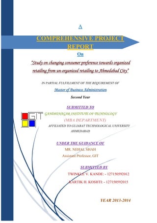 A

COMPREHENSIVE PROJECT
REPORT
On
“Study on changing consumer preference towards organized
retailing from un-organized retailing to Ahmedabad City”
IN PARTIAL FULFILLMENT OF THE REQUIREMENT OF

Master of Business Administration
Second Year
SUBMITTED TO
GANDHINAGAR INSTITUTE OF TECHNOLOGY

(MBA DEPARTMENT)
AFFILIATED TO GUJARAT TECHNOLOGICAL UNIVERSITY
AHMEDABAD

UNDER THE GUIDANCE OF
MR. NEHAL SHAH
Assistant Professor, GIT
SUBMITTED BY
TWINKLE V. KANDE: - 127150592012
KARTIK H. KOSHTI: - 127150592015

YEAR 2013-2014

 