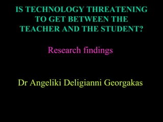 IS TECHNOLOGY THREATENING
TO GET BETWEEN THE
TEACHER AND THE STUDENT?

Research findings
Dr Angeliki Deligianni Georgakas

 