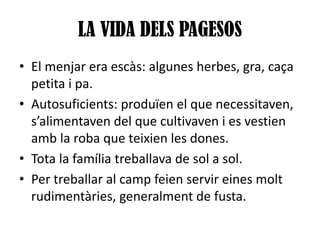 LA VIDA DELS PAGESOS
• El menjar era escàs: algunes herbes, gra, caça
petita i pa.
• Autosuficients: produïen el que necessitaven,
s’alimentaven del que cultivaven i es vestien
amb la roba que teixien les dones.
• Tota la família treballava de sol a sol.
• Per treballar al camp feien servir eines molt
rudimentàries, generalment de fusta.

 