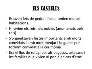 ELS CASTELLS
- Estaven fets de pedra i fusta, tenien moltes
habitacions.
- Hi vivien els reis i els nobles (anomenats pels
reis)
- S’organitzaven festes importants amb molts
convidats i amb molt menjar i begudes per
tothom convidat a la cerimònia.
- Era el lloc de refugi per als pagesos, artesans i
les famílies que vivien al poble en cas d’atac.

 