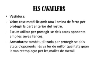 ELS CAVALLERS
• Vestidura:
- Yelm: casc metàl·lic amb una llamina de ferro per
protegir la part anterior del rostre.
- Escut: utilitat per protegir-se dels atacs oponents
amb les seves llances.
- Armadures: també utilitzada per protegir-se dels
atacs d’oponents i és va fer de millor qualitats quan
la van reemplaçar per les malles de metall.

 
