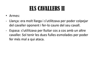 ELS CAVALLERS II
• Armes:
- Llança: era molt llarga i s’utilitzava per poder colpejar
del cavaller oponent i fer-lo caure del seu cavall.
- Espasa: s’utilitzava per lluitar cos a cos amb un altre
cavaller. Sol tenir les dues fulles esmolades per poder
fer més mal a qui ataca.

 