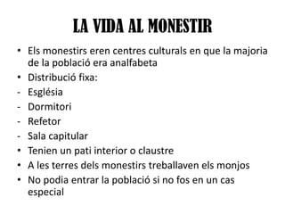 LA VIDA AL MONESTIR
• Els monestirs eren centres culturals en que la majoria
de la població era analfabeta
• Distribució fixa:
- Església
- Dormitori
- Refetor
- Sala capitular
• Tenien un pati interior o claustre
• A les terres dels monestirs treballaven els monjos
• No podia entrar la població si no fos en un cas
especial

 