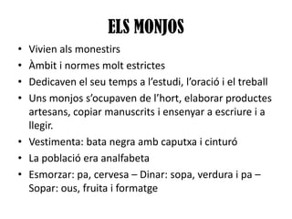 ELS MONJOS
•
•
•
•

Vivien als monestirs
Àmbit i normes molt estrictes
Dedicaven el seu temps a l’estudi, l’oració i el treball
Uns monjos s’ocupaven de l’hort, elaborar productes
artesans, copiar manuscrits i ensenyar a escriure i a
llegir.
• Vestimenta: bata negra amb caputxa i cinturó
• La població era analfabeta
• Esmorzar: pa, cervesa – Dinar: sopa, verdura i pa –
Sopar: ous, fruita i formatge

 
