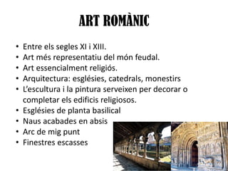ART ROMÀNIC
•
•
•
•
•
•
•
•
•

Entre els segles XI i XIII.
Art més representatiu del món feudal.
Art essencialment religiós.
Arquitectura: esglésies, catedrals, monestirs
L’escultura i la pintura serveixen per decorar o
completar els edificis religiosos.
Esglésies de planta basilical
Naus acabades en absis
Arc de mig punt
Finestres escasses

 