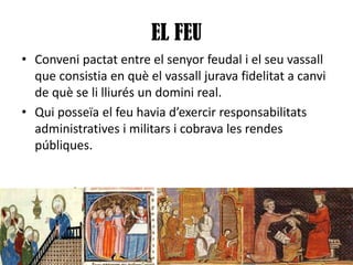EL FEU
• Conveni pactat entre el senyor feudal i el seu vassall
que consistia en què el vassall jurava fidelitat a canvi
de què se li lliurés un domini real.
• Qui posseïa el feu havia d’exercir responsabilitats
administratives i militars i cobrava les rendes
públiques.

 