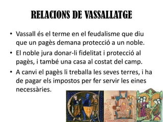 RELACIONS DE VASSALLATGE
• Vassall és el terme en el feudalisme que diu
que un pagès demana protecció a un noble.
• El noble jura donar-li fidelitat i protecció al
pagès, i també una casa al costat del camp.
• A canvi el pagès li treballa les seves terres, i ha
de pagar els impostos per fer servir les eines
necessàries.

 