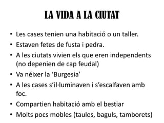 LA VIDA A LA CIUTAT
• Les cases tenien una habitació o un taller.
• Estaven fetes de fusta i pedra.
• A les ciutats vivien els que eren independents
(no depenien de cap feudal)
• Va néixer la ‘Burgesia’
• A les cases s’il·luminaven i s’escalfaven amb
foc.
• Compartien habitació amb el bestiar
• Molts pocs mobles (taules, baguls, tamborets)

 