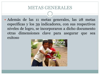 METAS GENERALES
 Además de las 11 metas generales, las 28 metas

específicas y los 39 indicadores, con sus respectivos
niveles de logro, se incorporaron a dicho documento
otras dimensiones clave para asegurar que sea
exitoso

 