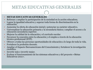 METAS EDUCATIVAS GENERALES
 METAS EDUCATIVAS GENERALES
 Reforzar y ampliar la participación de la sociedad en la acción educadora.
 Lograr la igualdad educativa y superar toda forma de discriminación en la










educación.
Aumentar la oferta de educación inicial y potenciar su carácter educativo.
Universalizar la educación primaria y la secundaria básica y ampliar el acceso a la
educación secundaria superior.
Mejorar la calidad de la educación y el currículo escolar.
Favorecer la conexión entre la educación y el empleo a través de la educación
técnico-profesional (ETP).
Ofrecer a todas las personas oportunidades de educación a lo largo de toda la vida.
Fortalecer la profesión docente.
Ampliar el Espacio Iberoamericano del Conocimiento y fortalecer la investigación
científica.
Invertir más e invertir mejor.
Evaluar el funcionamiento de los sistemas educativos y del proyecto «Metas
Educativas 2021».

 