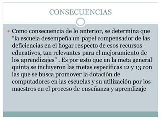 CONSECUENCIAS
 Como consecuencia de lo anterior, se determina que

“la escuela desempeña un papel compensador de las
deficiencias en el hogar respecto de esos recursos
educativos, tan relevantes para el mejoramiento de
los aprendizajes” . Es por esto que en la meta general
quinta se incluyeron las metas específicas 12 y 13 con
las que se busca promover la dotación de
computadores en las escuelas y su utilización por los
maestros en el proceso de enseñanza y aprendizaje

 
