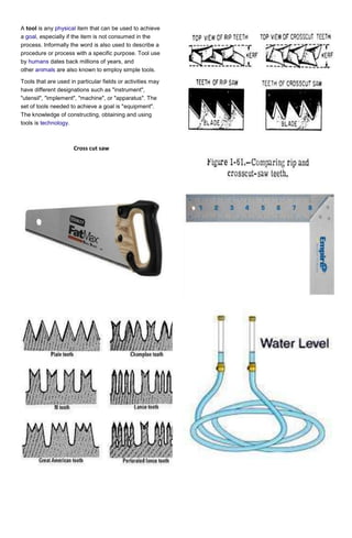 A tool is any physical item that can be used to achieve
a goal, especially if the item is not consumed in the
process. Informally the word is also used to describe a
procedure or process with a specific purpose. Tool use
by humans dates back millions of years, and
other animals are also known to employ simple tools.
Tools that are used in particular fields or activities may
have different designations such as "instrument",
"utensil", "implement", "machine", or "apparatus". The
set of tools needed to achieve a goal is "equipment".
The knowledge of constructing, obtaining and using
tools is technology.

Cross cut saw

 