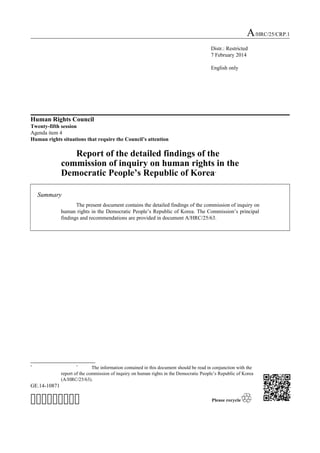 A/HRC/25/CRP.1
Distr.: Restricted
7 February 2014
English only

Human Rights Council
Twenty-fifth session
Agenda item 4
Human rights situations that require the Council’s attention

Report of the detailed findings of the
commission of inquiry on human rights in the
Democratic People’s Republic of Korea
*

Summary
The present document contains the detailed findings of the commission of inquiry on
human rights in the Democratic People’s Republic of Korea. The Commission’s principal
findings and recommendations are provided in document A/HRC/25/63.

*

*

The information contained in this document should be read in conjunction with the
report of the commission of inquiry on human rights in the Democratic People’s Republic of Korea
(A/HRC/25/63).

GE.14-10871



 