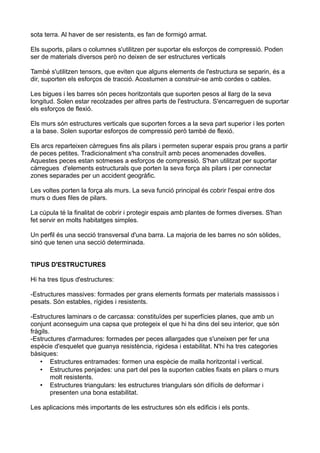 sota terra. Al haver de ser resistents, es fan de formigó armat.
Els suports, pilars o columnes s'utilitzen per suportar els esforços de compressió. Poden
ser de materials diversos però no deixen de ser estructures verticals
També s'utilitzen tensors, que eviten que alguns elements de l'estructura se separin, és a
dir, suporten els esforços de tracció. Acostumen a construir-se amb cordes o cables.
Les bigues i les barres són peces horitzontals que suporten pesos al llarg de la seva
longitud. Solen estar recolzades per altres parts de l'estructura. S'encarreguen de suportar
els esforços de flexió.
Els murs són estructures verticals que suporten forces a la seva part superior i les porten
a la base. Solen suportar esforços de compressió però també de flexió.
Els arcs reparteixen càrregues fins als pilars i permeten superar espais prou grans a partir
de peces petites. Tradicionalment s'ha construït amb peces anomenades dovelles.
Aquestes peces estan sotmeses a esforços de compressió. S'han utilitzat per suportar
càrregues d'elements estructurals que porten la seva força als pilars i per connectar
zones separades per un accident geogràfic.
Les voltes porten la força als murs. La seva funció principal és cobrir l'espai entre dos
murs o dues files de pilars.
La cúpula té la finalitat de cobrir i protegir espais amb plantes de formes diverses. S'han
fet servir en molts habitatges simples.
Un perfil és una secció transversal d'una barra. La majoria de les barres no són sòlides,
sinó que tenen una secció determinada.
TIPUS D'ESTRUCTURES
Hi ha tres tipus d'estructures:
-Estructures massives: formades per grans elements formats per materials massissos i
pesats. Són estables, rígides i resistents.
-Estructures laminars o de carcassa: constituïdes per superfícies planes, que amb un
conjunt aconseguim una capsa que protegeix el que hi ha dins del seu interior, que són
fràgils.
-Estructures d'armadures: formades per peces allargades que s'uneixen per fer una
espècie d'esquelet que guanya resistència, rigidesa i estabilitat. N'hi ha tres categories
bàsiques:
• Estructures entramades: formen una espècie de malla horitzontal i vertical.
• Estructures penjades: una part del pes la suporten cables fixats en pilars o murs
molt resistents.
• Estructures triangulars: les estructures triangulars són difícils de deformar i
presenten una bona estabilitat.
Les aplicacions més importants de les estructures són els edificis i els ponts.

 