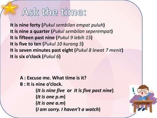 It is nine forty (Pukul sembilan empat puluh)
It is nine a quarter (Pukul sembilan seperempat)
It is fifteen past nine (Pukul 9 lebih 15)
It is five to ten (Pukul 10 kurang 5)
It is seven minutes past eight (Pukul 8 lewat 7 menit)
It is six o’clock (Pukul 6)

A : Excuse me. What time is it?
B : It is nine o’clock.
(It is nine five or It is five past nine)
(It is one p.m)
(It is one a.m)
(I am sorry. I haven’t a watch)

 