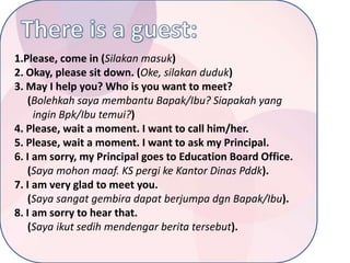 1.Please, come in (Silakan masuk)
2. Okay, please sit down. (Oke, silakan duduk)
3. May I help you? Who is you want to meet?
(Bolehkah saya membantu Bapak/Ibu? Siapakah yang
ingin Bpk/Ibu temui?)
4. Please, wait a moment. I want to call him/her.
5. Please, wait a moment. I want to ask my Principal.
6. I am sorry, my Principal goes to Education Board Office.
(Saya mohon maaf. KS pergi ke Kantor Dinas Pddk).
7. I am very glad to meet you.
(Saya sangat gembira dapat berjumpa dgn Bapak/Ibu).
8. I am sorry to hear that.
(Saya ikut sedih mendengar berita tersebut).

 
