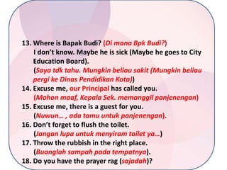 13. Where is Bapak Budi? (Di mana Bpk Budi?)
I don’t know. Maybe he is sick (Maybe he goes to City
Education Board).
(Saya tdk tahu. Mungkin beliau sakit (Mungkin beliau
pergi ke Dinas Pendidikan Kota))
14. Excuse me, our Principal has called you.
(Mohon maaf, Kepala Sek. memanggil panjenengan)
15. Excuse me, there is a guest for you.
(Nuwun… , ada tamu untuk panjenengan).
16. Don’t forget to flush the toilet.
(Jangan lupa untuk menyiram toilet ya…)
17. Throw the rubbish in the right place.
(Buanglah sampah pada tempatnya).
18. Do you have the prayer rag (sajadah)?

 