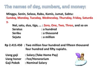 Minggu, Senin, Selasa, Rabu, Kamis, Jumat, Sabtu:
Sunday, Monday, Tuesday, Wednesday, Thursday, Friday, Saturda
y.
Nol, satu, dua, tiga, … : Zero, One, Two, Three, and so on
Seratus
: a hundred
Seribu
: a thousand
Sejuta
: a million
Rp 2.415.450 : Two million four hundred and fifteen thousand
four hundred and fifty rupiahs.
Uang gaji
Uang honor
Gaji Pokok

: Salary (Take Home Pay)
: Fee/Honorarium
: Nominal Salary

 