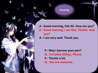 Greeting

A : Good morning, Pak Ali. How are you?
B : Good morning. I am fine. Thanks. And
you?
A : I am very well. Thank you.

P : May I borrow your pen?
Q : Certainly (Okay). Please.
P : Thanks a lot.
Q : You are welcome.

 
