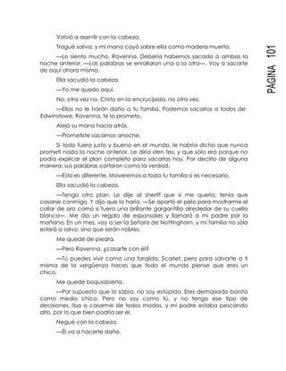 PÁGINA101
Volvió a asentir con la cabeza.
Tragué saliva, y mi mano cayó sobre ella como madera muerta.
—Lo siento mucho, Ravenna. Debería habernos sacado a ambas la
noche anterior. —Las palabras se enrollaron una a la otra—. Voy a sacarte
de aquí ahora mismo.
Ella sacudió la cabeza.
—Yo me quedo aquí.
No, otra vez no. Cristo en la encrucijada, no otra vez.
—Ellos no le harán daño a tu familia. Podemos sacarlos a todos de
Edwinstowe, Ravenna, te lo prometo.
Alejó su mano hacia atrás.
—Prometiste sacarnos anoche.
Si todo fuera justo y bueno en el mundo, le habría dicho que nunca
prometí nada la noche anterior. Le diría «ten fe», y que sólo era porque no
podía explicar el plan completo para sacarlos hoy. Por decirlo de alguna
manera, sus palabras cortaron como la verdad.
—Esto es diferente. Moveremos a toda tu familia si es necesario.
Ella sacudió la cabeza.
—Tengo otro plan. Le dije al sheriff que si me quería, tenía que
casarse conmigo. Y dijo que lo haría. —Se apartó el pelo para mostrarme el
collar de oro como si fuera una brillante gargantilla alrededor de su cuello
blanco—. Me dio un regalo de esponsales y llamará a mi padre por la
mañana. En un mes, voy a ser la Señora de Nottingham, y mi familia no sólo
estará a salvo, sino que serán nobles.
Me quedé de piedra.
—Pero Ravenna, ¿casarte con él?
—Tú puedes vivir como una forajida, Scarlet, pero para salvarte a ti
misma de la vergüenza haces que todo el mundo piense que eres un
chico.
Me quedé boquiabierta.
—Por supuesto que lo sabía, no soy estúpida. Eres demasiado bonita
como medio chico. Pero no soy como tú, y no tengo ese tipo de
decisiones. Iba a casarme de todos modos, y mi padre estaba pescando
alto, por lo que bien podría ser él.
Negué con la cabeza.
—Él va a hacerte daño.
 