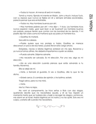 PÁGINA102
—Todos lo hacen. Al menos él será mi marido.
Tomé su mano, fijando mi mente en Robin, John y Much. Incluso Tuck,
con su esposa que nunca se fijaba en él y siempre armaba escándalos,
parecía pensar que era entrañable.
—Todos no. Hay hombres buenos por ahí.
—Hay hombres pobres por ahí —me dijo—. Y ricos. Los hombres ricos
nunca esperan nada, ¿por qué iban a ser buenos? Los hombres buenos
son pobres, porque tienen que contar con las bondad de los demás. Y mi
padre dijo tan claro como la mañana que soy para un hombre rico.
—Godfrey te matará.
Sacudió la cabeza.
—Padre quiere que nos proteja a todos. Godfrey se merece
descansar un poco de esa tarea, puedo llevar esta carga ahora.
Estúpidas, necias e idiotas lágrimas estaban en mis ojos. Ravenna y
yo nunca fuimos afines. No debería importarme a quién se ataba.
—Puedo salvarte. Déjeme salvarte.
—No necesito ser salvada. Es mi elección. Por una vez, algo es mi
elección.
—No es una elección cuando piensas que estás salvando a tu
familia, Ravenna.
Ella se alejó de mí.
—Vete, o llamaré al guardia. Si ves a Godfrey, dile lo que te he
dicho.
—Estaré cerca. Si cambias de opinión, si te lastima, estaré.
Tragó saliva, pero no me miró.
—Vete.
Me fui. Pero no lejos.
No volví al campamento. Le hice señas a Rob con dos dagas,
queriendo decirle que no necesitaba ayuda, y él se fue. Esperé un
momento hasta que se hubiera ido y bajé a recoger las dagas y entonces,
me dormí en el túnel. Había lágrimas en mi rostro y no las quité. Esto era mi
culpa, y estaría allí cuando me necesitara.
 
