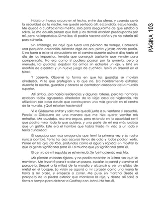 PÁGINA103
Había un hueco oscuro en el techo, entre dos aleros, y cuando cayó
la oscuridad de la noche, me quedé sentada allí, escondida, escuchando.
Me quedé a cuatrocientos metros, sólo para asegurarme de que estaba a
salvo. Se me ocurrió pensar que Rob y los demás estarían preocupados por
mí, pero no importaba. Si me iba, él podría hacerle daño y yo no estaría allí
para salvarla.
Sin embargo, no dejé que fuera una pérdida de tiempo. Comencé
una pequeña colección, birlando algo de oro, plata y joyas donde podía.
Si no fuera a estar al descubierto en el camino durante quince días hasta el
día de los impuestos, tendría que conseguir bastante que vender para
compensarlo. No era como si pudiera pasear por la armería, pero a
menudo, los guardias dejaban las armas sin echarles un ojo, y birlé un
montón de espadas y un nuevo juego de cuchillos. Tenía un arsenal en el
túnel.
Y observé. Observé la forma en que los guardias se movían
alrededor. Vi lo que protegían y lo que no. Era horriblemente extraño;
durante la noche, guardias y obreros se centraban alrededor de la muralla
superior.
Allí arriba, sólo había residencias y algunos talleres, pero los hombres
estaban todos agrupados alrededor de la vieja casa de vigilancia. No
utilizaban esa casa desde que construyeron una más grande en el centro
de la muralla. ¿Qué estarían haciendo?
Vi a Gisbourne entrar y salir; me quedé junto a su ventana y escuché.
Percibí a Gisbourne de una manera que me hizo querer vomitar mis
entrañas. Me asustaba, eso era seguro, pero estando en la oscuridad sentí
que podría mirar todo lo que quisiera, y una parte de mí era más ruidosa
que un gatito. Este era el hombre que había tirado mi vida a un lado y
tenía curiosidad.
Él cargaba con esa arrogancia que temí la primera vez y su rostro
nunca cambió. Tenía los ojos oscuros llenos de odio y todos podían verlo.
Pensé en los ojos de Rob, profundos como el agua y rápidos en mostrar lo
que la gente significaba para él. Lo mucho que yo significaba para él.
El centro de mi espalda se estremeció. Se fue haciendo más fría.
Mis piernas estaban rígidas, y no podía recordar la última vez que se
movieron. Me levanté para ir a dar un paseo, escalar la pared y caminar el
parapeto. Llegué a la mitad de la muralla y alcancé a ver un atisbo de
metal en el bosque. La visión se agarró a mi corazón como una mano le
haría a mi brazo, y empecé a correr. Me puse en marcha desde el
parapeto de la piedra exterior que mantiene la reja, y desde allí salté a
tierra a tiempo para detener a Godfrey con John Little tras él.
 