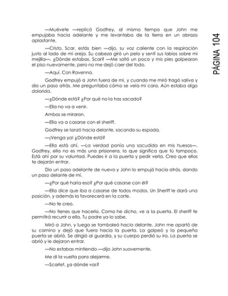 PÁGINA104
—Muévete —replicó Godfrey, al mismo tiempo que John me
empujaba hacia adelante y me levantaba de la tierra en un abrazo
aplastante.
—Cristo, Scar, estás bien —dijo, su voz caliente con la respiración
justo al lado de mi oreja. Su cabeza giró un pelo y sentí sus labios sobre mi
mejilla—. ¿Dónde estabas, Scar? —Me soltó un poco y mis pies golpearon
el piso nuevamente, pero no me dejó caer del todo.
—Aquí. Con Ravenna.
Godfrey empujó a John fuera de mí, y cuando me miró tragó saliva y
dio un paso atrás. Me preguntaba cómo se veía mi cara. Aún estaba algo
dolorida.
—¿Dónde está? ¿Por qué no la has sacado?
—Ella no va a venir.
Ambos se miraron.
—Ella va a casarse con el sheriff.
Godfrey se lanzó hacia delante, sacando su espada.
—¡Venga ya! ¿Dónde está?
—Ella está ahí. —La verdad ponía una sacudida en mis huesos—.
Godfrey, ella no es más una prisionera, lo que significa que tú tampoco.
Está ahí por su voluntad. Puedes ir a la puerta y pedir verla. Creo que ellos
te dejarán entrar.
Dio un paso adelante de nuevo y John lo empujó hacia atrás, dando
un paso delante de mí.
—¿Por qué haría eso? ¿Por qué casarse con él?
—Ella dice que iba a casarse de todos modos. Un Sheriff le dará una
posición, y además la favorecerá en la corte.
—No te creo.
—No tienes que hacerlo. Como he dicho, ve a la puerta. El sheriff te
permitirá recurrir a ella. Tu padre ya lo sabe.
Miró a John, y luego se tambaleó hacia delante. John me apartó de
su camino y dejó que fuera hacia la puerta. La golpeó y la pequeña
puerta se abrió. Se dirigió al guardia, y su cuerpo perdió su ira. La puerta se
abrió y le dejaron entrar.
—No estabas mintiendo —dijo John suavemente.
Me di la vuelta para alejarme.
—Scarlet, ¿a dónde vas?
 
