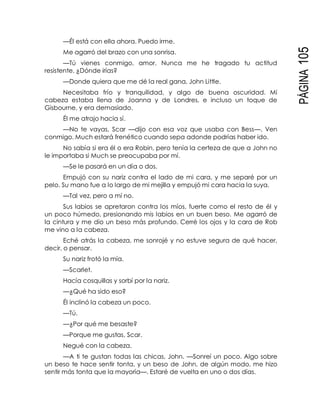 PÁGINA105
—Él está con ella ahora. Puedo irme.
Me agarró del brazo con una sonrisa.
—Tú vienes conmigo, amor. Nunca me he tragado tu actitud
resistente. ¿Dónde irías?
—Donde quiera que me dé la real gana, John Little.
Necesitaba frío y tranquilidad, y algo de buena oscuridad. Mi
cabeza estaba llena de Joanna y de Londres, e incluso un toque de
Gisbourne, y era demasiado.
Él me atrajo hacia sí.
—No te vayas, Scar —dijo con esa voz que usaba con Bess—. Ven
conmigo. Much estará frenético cuando sepa adonde podrías haber ido.
No sabía si era él o era Robin, pero tenía la certeza de que a John no
le importaba si Much se preocupaba por mí.
—Se le pasará en un día o dos.
Empujó con su nariz contra el lado de mi cara, y me separé por un
pelo. Su mano fue a lo largo de mi mejilla y empujó mi cara hacia la suya.
—Tal vez, pero a mí no.
Sus labios se apretaron contra los míos, fuerte como el resto de él y
un poco húmedo, presionando mis labios en un buen beso. Me agarró de
la cintura y me dio un beso más profundo. Cerré los ojos y la cara de Rob
me vino a la cabeza.
Eché atrás la cabeza, me sonrojé y no estuve segura de qué hacer,
decir, o pensar.
Su nariz frotó la mía.
—Scarlet.
Hacía cosquillas y sorbí por la nariz.
—¿Qué ha sido eso?
Él inclinó la cabeza un poco.
—Tú.
—¿Por qué me besaste?
—Porque me gustas, Scar.
Negué con la cabeza.
—A ti te gustan todas las chicas, John. —Sonreí un poco. Algo sobre
un beso te hace sentir tonta, y un beso de John, de algún modo, me hizo
sentir más tonta que la mayoría—. Estaré de vuelta en uno o dos días.
 