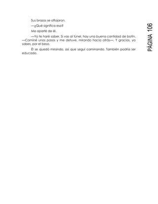 PÁGINA106
Sus brazos se aflojaron.
—¿Qué significa eso?
Me aparté de él.
—Yo te haré saber. Si vas al túnel, hay una buena cantidad de botín.
—Caminé unos pasos y me detuve, mirando hacia atrás—. Y gracias, ya
sabes, por el beso.
Él se quedó mirando, así que seguí caminando. También podría ser
educado.
 