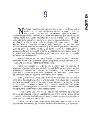 N
PÁGINA107
9
o llegué muy lejos. Fui hacia el este a través de Sherwood a
Worksop y me alojé allí durante el día, ayudando al padre
Much y a la comprobación de Freddy Cooper. Él se quedó
cuando el resto de su familia fue a Dover, haciendo lo que podía con los
salarios hasta que fueron resueltos. El molinero estaba en la parte de
molienda de la cosecha, y siempre se necesita ayuda adicional, y Freddy
tomaba para ello como un pato en el agua. El padre Much no habló
mucho. Freddy hablaba bastante para nosotros, y era un tipo
completamente diferente de silencio que mi mente golpeaba alrededor.
Cuando cayó la noche, Freddy y el padre Much me engatusaron y
rogaron hasta que me quedé a cenar, y establecieron una cama para mí
para dormir adentro. Asentí con la cabeza, porque era más fácil, y cuando
se fueron, me fui de la casa.
Me gustaba deambular por la noche. Los animales eran diferentes.
Hablaban entre sí en cotorreos suaves, pequeños silbidos, chillidos, y tal.
Tenían una manera de hablar durante la noche.
Había una posada en el borde de la aldea que me gustaba. El
posadero era una mujer, que era justo inusual. Solía ser su marido, pero él
se desplomó y ella lo tomó. Ella era siempre buena para mí. A veces, las
niñas tenían problemas que los chicos no estaban destinados a saber nada
de combate, y ella me ayudó a salir una vez o dos veces.
Entré y ella asintió con la cabeza hacia mí. Me deslicé en una mesa
en la parte trasera. Envía a través una cerveza y me saludó con la cabeza
otra vez, acomodándose en la esquina para observar y escuchar. Había
pocos viajeros comiendo su cena, pero la mayoría eran los lugareños que
se sientan a tomar algo. Reconocí a muchos de los hombres, la mayoría de
los agricultores y artesanos, y unos pocos peones.
—Lena —gritó una voz ronca. Tres de los hombres de carácter
personal del alguacil entraron, vestidos todo de sheriff negro y plata, como
la muerte y el metal. Miré a Lena, estaba sonriendo, pero no era una de sus
grandes sonrisas anchas que recibí.
Envió a uno de sus chicas a conseguir algunas bebidas y dio paso a
los hombres a una mesa. Se sentaron y tomaron las bebidas, y el cabecilla
 