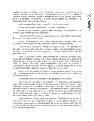 PÁGINA108
agarró la muñeca de Lena y la arrastró tan duro que se inclinó sobre su
hombro. —Usted sabe que no es por eso que estamos aquí, Lena. —Lanzó
una mirada a su músculo, una mole de un terminal llamado por todos Pea,
pero ya estaban en camino. Se puso de pie sobre los hombres y el
cabecilla dejó ir la muñeca de Lena.
—No tengo el dinero. Voy a tenerlo la próxima semana.
—Sheriff no te cree. Sheriff cree que estás aguantando.
Ella se sonrojó. —Bueno, ¿qué quiere que haga? No tengo nada de
dinero. Puedo tener la próxima semana.
—Lena, el sheriff le dio carne para sus clientes cuando lo necesitaba.
Él espera que su inversión regrese.
Ella se cruzó de brazos. —Si hubiera sabido que su "regalo" venía con
un precio, no lo habría tomado. Tendrás tu dinero cuando lo tenga.
—Sheriff está haciendo restallar el látigo, Lena. —Su compañero
tomó la vela desde el centro de la mesa y la sostuvo debajo de la mesa de
madera. Los otros dos hombres agarraron a Lena y Pea mientras ella les
gritaba a ellos.
Sacó un cuchillo la vela, empujándola de su mano. La llama roció
antes de que tocara el suelo, y la mesa estaba negra pero no ardiente. El
cabecilla giró la cabeza para mirar para ver quien lo hizo. —Alguien se
cree un héroe, entonces, ¿eh? —preguntó, sacando un cuchillo y
volviéndose hacia Lena. Ella volvió a gritar, y cuando atraje otro cuchillo,
un cliente abordó al guardia. El lugar se abrió en una reyerta.
Lena comenzó a gritar para que la gente salga, y envió a una de las
chicas arriba para advertir a los viajeros. Si la intención era quemar el lugar,
no se detendrían allí.
Salí corriendo con una sensación desagradable en la boca.
Efectivamente, oí gritar a un caballo y vi otro grupo de guardias
encendiendo el establo en llamas. Pusieron una antorcha al heno, y los
animales empezaron a preocuparse algo horrible. Corrí hacia ellos,
tomando cinco cuchillos en las manos y empezando a tirar. Golpeé a dos
guardias con la empuñadura de un cuchillo arrojado a la parte posterior
de su cuello, los que cayeron al suelo. El tercero se volvió hacia mí, lo que
era un movimiento estúpido de su parte.
Salté sobre mis manos y pase a patadas cuadradas en el pecho. Él
cayó al suelo. No me importaba mucho si se quedaban abajo o no,
necesitaba conseguir los caballos libres. El fuego se estaba extendiendo
mucho rápidamente con el heno y les mantuvo mediante cuerdas a través
de sus puestos de venta.
 