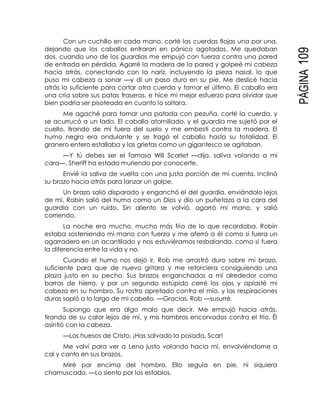 PÁGINA109
Con un cuchillo en cada mano, corté las cuerdas flojas una por una,
dejando que los caballos entraran en pánico agotados. Me quedaban
dos, cuando uno de los guardias me empujó con fuerza contra una pared
de entrada en pérdida. Agarré la madera de la pared y golpeé mi cabeza
hacia atrás, conectando con la nariz, incluyendo la pieza nasal, lo que
puso mi cabeza a sonar —y di un paso duro en su pie. Me deslicé hacia
atrás lo suficiente para cortar otra cuerda y tomar el último. El caballo era
una cría sobre sus patas traseras, e hice mi mejor esfuerzo para olvidar que
bien podría ser pisoteada en cuanto lo soltara.
Me agaché para tomar una patada con pezuña, corté la cuerda, y
se acurrucó a un lado. El caballo atornillado, y el guardia me sujetó por el
cuello, tirando de mí fuera del suelo y me embestí contra la madera. El
humo negro era ondulante y se tragó el caballo hasta su totalidad. El
granero entero estallaba y las grietas como un gigantesco se agitaban.
—Y tú debes ser el famoso Will Scarlet —dijo, saliva volando a mi
cara—. Sheriff ha estado muriendo por conocerte.
Envié la saliva de vuelta con una justa porción de mi cuenta. Inclinó
su brazo hacia atrás para lanzar un golpe.
Un brazo salió disparado y enganchó el del guardia, enviándolo lejos
de mí. Robin salió del humo como un Dios y dio un puñetazo a la cara del
guardia con un ruido. Sin aliento se volvió, agarró mi mano, y salió
corriendo.
La noche era mucho, mucho más fría de lo que recordaba. Robin
estaba sosteniendo mi mano con fuerza y me aferró a él como si fuera un
agarradero en un acantilado y nos estuviéramos resbalando, como si fuera
la diferencia entre la vida y no.
Cuando el humo nos dejó ir, Rob me arrastró duro sobre mi brazo,
suficiente para que de nuevo gritara y me retorciera consiguiendo una
plaza justo en su pecho. Sus brazos enganchados a mí alrededor como
barras de hierro, y por un segundo estúpido cerré los ojos y aplasté mi
cabeza en su hombro. Su rostro apretado contra el mío, y las respiraciones
duras sopló a lo largo de mi cabello. —Gracias, Rob —susurré.
Supongo que era algo malo que decir. Me empujó hacia atrás,
tirando de su calor lejos de mí, y mis hombros encorvados contra el frío. Él
asintió con la cabeza.
—Los huesos de Cristo, ¡Has salvado la posada, Scar!
Me volví para ver a Lena justo volando hacia mí, envolviéndome a
cal y canto en sus brazos.
Miré por encima del hombro. Ello seguía en pie, ni siquiera
chamuscado. —Lo siento por los establos.
 
