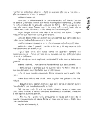 PÁGINA12
mantén los oídos bien abiertos —Trató de pararse otra vez y me miró—.
¿Tengo su permiso ahora, mi señora?
—No me llames así.
—Incluso un ladrón merece un poco de respeto —Él me dio una de
las cálidas y heroicas sonrisas que hacía mis mejillas encenderse, y escondí
mi rostro debajo de mi gastado sombrero de fieltro—. John, asegúrate de
que ella coma algo. Tengo que ir de caza —Él caminó fuera de la
habitación, y con una mirada hacia John y a mí, Much lo siguió.
—¡No tengo hambre! —Le dije a la espalda de Rob—. O algún
mequetrefe que necesites cuidar, para el caso.
John se deslizó más cerca de mí con una sonrisa que significaba que
había escuchado a Rob por encima de mí.
—¿Cuando vamos a entrar en la cárcel, entonces? —Preguntó John.
—Medianoche. El guardia cambia entonces, y tú seguro parecerás
menos llamativo en esa multitud.
—¿Así que crees que luzco como un guardia? Tomaré eso
agradablemente —Tomó un trago de su cerveza, sus ojos brillando hacia
mí encima del borde.
Tiré mis ojos sobre él. —¿Brutal y estúpido? Sí, se te ve muy similar a un
guardia.
El brillo se enfrió. —Nunca tienes nada amable que decir, Scarlet.
—Sólo porque tú piensas que no puede ir sola. No tienes idea de lo
que puedo hacer. Soy más rápida que el relámpago.
—Yo sé que puedes manejarte. Otras personas son la parte más
difícil.
—No estoy hecha de cristal, John. Alguien me golpea y no me
rompo.
—Escucha bien, Scarlet. Siempre que esté cerca, si alguien quiere
hacerte daño y yo puedo detenerlo, lo haré.
Tiré mis ojos hacia él, y él me estaba mirando de esa manera que
odio, como si mirara el tiempo suficiente, él vería todo lo que era. —Me voy
a tirar algunos cuchillos por ahí.
—No, no, no —Llamó Tuck, empujando a través del marco de la
puerta y bloqueando mi salida. Tenía un plato de comida—. Robín dice
que usted coma.
—¡Piérdete! —repliqué.
 