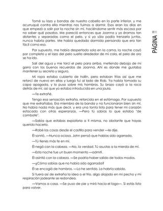 PÁGINA111
Tomé su lazo y bandas de nuestro cabello en la parte inferior, y me
acurruqué contra ella mientras nos fuimos a dormir. Esos eran los días en
que empezó a salir por la noche sin mí, haciéndome sentir más escasa por
no saber qué pasaba. Me pareció entonces que Joanna y yo éramos tan
distantes y separadas como el pelo, y si yo sólo podía trenzarlo juntos,
nunca habría partes. Me había quedado dormida pensando que era tan
fácil como eso.
Por supuesto, me había despertado sola en la cama, la noche cayó
por completo y el lazo del pelo suelto alrededor de mi cola, el pelo de oro
se ha ido.
Salí del agua y me torcí el pelo para arriba, metiendo debajo de mi
gorro con los buenos recuerdos de Joanna. Ahí es donde me gustaba
mantener su secreto y seguro.
Mi ropa estaba cubierta de hollín, pero estaban frías así que me
retorcí de nuevo en ellas y luego fui al lado de Rob. Ya había tomado su
capa apagada, y lo puso sobre mis hombros. Su brazo cayó a la roca
detrás de mí, así que yo estaba introducida en una jaula.
—Te extrañé.
Tengo esa sensación extraña, retorcida en el estómago. Por supuesto
que me extrañaba. Era miembro de la banda y no funcionaron bien sin mí.
No había nada más que decir, y era una tonta lista para tener mi corazón
estacado con otras esperanzas. —Pero tú sabías lo que estaba "de
combate".
—Sabía que estabas expiatoria a ti misma, no obstante que hayas
querido hacerlo.
—Robé las cosas desde el castillo para vender —le dije.
Él sonrió. —Nunca ociosa. John pensó que habías sido agarrada.
—Tú tienes más fe en mí.
Él negó con la cabeza. —No, la verdad. Tú asustas a la mierda de mí.
—Esta noche fue un buen momento —admití.
Él asintió con la cabeza. —Se podría haber salido de todos modos.
—¿Cómo sabías que no había sido agarrada?
Él se encogió de hombros. —Lo he sentido. Lo habría sabido.
Si fuera así de extraña la idea o el frío, algo alojado en mi pecho y mi
respiración jadeante se redondea.
—Vamos a casa. —Se puso de pie y miró hacia el lago—. Si estás lista
para volver.
 