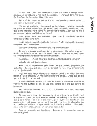 PÁGINA112
La idea de quién más me esperaba de vuelta en el campamento
empujó en mi cabeza, y me froté los nudillos. —¿Por qué John me besó,
Rob? —Eso saltó fuera de mi boca. Lo miré.
Se cruzó de brazos. —Ustedes dos no… —Cerró la boca afilada—. La
otra noche, durmieron juntos.
Me sonrojé caliente. —No era así. Yo temblaba, y estaban tratando
de entrar en calor. —Sentí sus ojos en mí, pero no quería mirarlo. No creo
que él me creyera. Veía cómo mi alma estaba negra, ¿por qué no iba a
pensar en mi virtud era fácil como viene?
—Le gustas, Scar. No deberías jugar con él. —Fueron palabras
terribles y fuertes, y me miró.
—¡No estoy jugando! —Solté de nuevo—. Y sólo porque él me quiere
no quiere decir que le quiero.
Las cejas de Rob se fueron al cielo. —¿Tú no lo haces?
Envolví mis brazos alrededor de mi estómago. —No estoy segura. —
Había mucho más en la idea que quería decirle, pero me tragué justo—.
No soy el tipo de chica que va con un muchacho.
Rob sonrió. —¿Y qué, te juraste dejar a los hombres para siempre?
—Ha funcionado hasta ahora.
Rob parecía sorprendido, pero antes de que pudiera preguntar por
qué, dijo—: Bueno, ¿qué pasa con los bebés? Te veías muy emocionada
con el hijo de María.
—¿Crees que tengo derecho a traer un bebé a mi vida? Soy una
ladrona y una forajida y un mal ejemplo de una chica. ¿Crees que podría
ser cualquier tipo de madre?
Apartó la mirada en eso, y lo sentí de nuevo, el hacha de dolor en mi
vientre. No me gustaba decirlo en voz alta, pero lo peor era que estuvo de
acuerdo.
—Si quieres un hombre, Scar, para casarte o no, John es lo mejor que
puedes conseguir.
Sé que suena muy bien, pero para mí se tratara de un insulto casi.
Nos guste o no, nunca merecería un hombre como Rob y John era el mejor
que podía tener. Sabía que era cierto, pero oyéndole decirlo de esa
manera, tan cuidadoso, me hizo sentir vaciada como un árbol moribundo.
No quería que lo viera, así que sonreí ampliamente y solté una risita. —Eso
no es justo en verdad. John es un hombre encantador.
Rob se encogió de hombros. —Bueno, si te encanta, eso es
suficiente, ¿no?
 