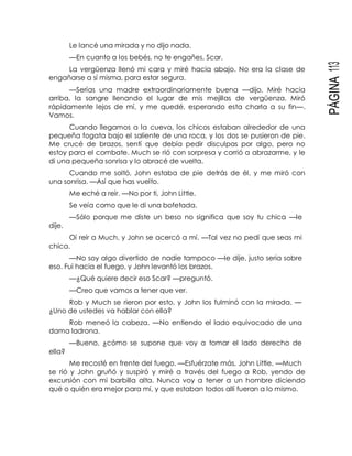PÁGINA113
Le lancé una mirada y no dijo nada.
—En cuanto a los bebés, no te engañes, Scar.
La vergüenza llenó mi cara y miré hacia abajo. No era la clase de
engañarse a sí misma, para estar segura.
—Serías una madre extraordinariamente buena —dijo. Miré hacia
arriba, la sangre llenando el lugar de mis mejillas de vergüenza. Miró
rápidamente lejos de mí, y me quedé, esperando esta charla a su fin—.
Vamos.
Cuando llegamos a la cueva, los chicos estaban alrededor de una
pequeña fogata bajo el saliente de una roca, y los dos se pusieron de pie.
Me crucé de brazos, sentí que debía pedir disculpas por algo, pero no
estoy para el combate. Much se rió con sorpresa y corrió a abrazarme, y le
di una pequeña sonrisa y lo abracé de vuelta.
Cuando me soltó, John estaba de pie detrás de él, y me miró con
una sonrisa. —Así que has vuelto.
Me eché a reír. —No por ti, John Little.
Se veía como que le di una bofetada.
—Sólo porque me diste un beso no significa que soy tu chica —le
dije.
Oí reír a Much, y John se acercó a mí. —Tal vez no pedí que seas mi
chica.
—No soy algo divertido de nadie tampoco —le dije, justo seria sobre
eso. Fui hacia el fuego, y John levantó los brazos.
—¿Qué quiere decir eso Scar? —preguntó.
—Creo que vamos a tener que ver.
Rob y Much se rieron por esto, y John los fulminó con la mirada. —
¿Uno de ustedes va hablar con ella?
Rob meneó la cabeza. —No entiendo el lado equivocado de una
dama ladrona.
—Bueno, ¿cómo se supone que voy a tomar el lado derecho de
ella?
Me recosté en frente del fuego. —Esfuérzate más, John Little. —Much
se rió y John gruñó y suspiró y miré a través del fuego a Rob, yendo de
excursión con mi barbilla alta. Nunca voy a tener a un hombre diciendo
qué o quién era mejor para mí, y que estaban todos allí fueran a lo mismo.
 