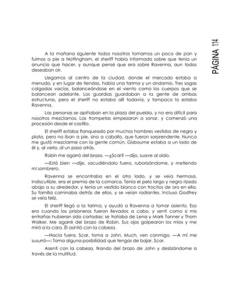 PÁGINA114
A la mañana siguiente todos nosotros tomamos un poco de pan y
fuimos a pie a Nottingham, el sheriff había informado sobre que tenía un
anuncio que hacer, y aunque pensé que era sobre Ravenna, aun todos
deseaban oír.
Llegamos al centro de la ciudad, donde el mercado estaba a
menudo, y en lugar de tiendas, había una tarima y un andamio. Tres sogas
colgadas vacías, balanceándose en el viento como los cuerpos que se
balancean adelante. Los guardias guardaban a la gente de ambas
estructuras, pero el sheriff no estaba allí todavía, y tampoco lo estaba
Ravenna.
Las personas se apiñaban en la plaza del pueblo, y no era difícil para
nosotros mezclarnos. Las trompetas empezaron a sonar, y comenzó una
procesión desde el castillo.
El sheriff estaba flanqueado por muchos hombres vestidos de negro y
plata, pero no iban a pie, sino a caballo, que fueron sorprendente. Nunca
me gustó mezclarme con la gente común. Gisbourne estaba a un lado de
él y, al verlo, di un paso atrás.
Robin me agarró del brazo. —¿Scar? —dijo, suave al oído.
—Está bien —dije, sacudiéndolo fuera, ruborizándome, y metiendo
mi sombrero.
Ravenna se encontraba en el otro lado, y se veía hermosa.
Indiscutible, era el premio de la comarca. Tenía el pelo largo y negro rizado
abajo a su alrededor, y tenía un vestido blanco con trocitos de oro en ella.
Su familia caminaba detrás de ellos, y se veían radiantes. Incluso Godfrey
se veía feliz.
El sheriff llegó a la tarima, y ayudó a Ravenna a tomar asiento. Eso
era cuando los prisioneros fueron llevados a cabo, y sentí como si mis
entrañas hubieran sido cortadas: se trataba de Lena y Mark Tanner y Thom
Walker. Me agarré del brazo de Robin. Sus ojos golpearon los míos y me
miró a la cara. Él asintió con la cabeza.
—Hacia fuera. Scar, toma a John. Much, ven conmigo. —A mí me
susurró—: Toma alguna posibilidad que tengas de bajar, Scar.
Asentí con la cabeza, tirando del brazo de John y deslizándome a
través de la multitud.
 