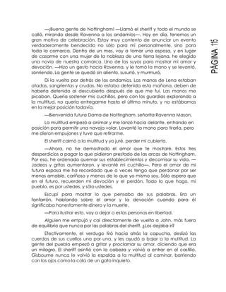 PÁGINA115
—¡Buena gente de Nottingham! —Llamó el sheriff y todo el mundo se
calló, mirando desde Ravenna a los andamios—. Hoy en día, tenemos un
gran motivo de celebración. Estoy muy contento de anunciar un evento
verdaderamente bendecido no sólo para mí personalmente, sino para
toda la comarca. Dentro de un mes, voy a tomar una esposa, y en lugar
de casarme con una mujer de la nobleza de una tierra lejana, he elegido
una novia de nuestra comarca. Uno de los suyos para mostrar mi amor y
devoción. —Hizo un gesto hacia Ravenna, y le tomó la mano y se levantó,
sonriendo. La gente se quedó sin aliento, susurró, y murmuró.
Di la vuelta por detrás de los andamios. Las manos de Lena estaban
atadas, sangrientas y crudas. No estaba detenida esta mañana, deben de
haberla detenido al descubierto después de que me fui. Las manos me
picaban. Quería sostener mis cuchillos, pero con los guardias explorando a
la multitud, no quería entregarme hasta el último minuto, y no estábamos
en la mejor posición todavía.
—Bienvenida futura Dama de Nottingham, señorita Ravenna Mason.
La multitud empezó a animar y me lanzó hacia delante, entrando en
posición para permitir una navaja volar. Levanté la mano para tirarla, pero
me dieron empujones y tuve que retirarme.
El sheriff calmó a la multitud y yo juré, perder mi cubierta.
—Ahora, no he demostrado el amor que te mostraré. Estos tres
desperdicios a pagar lo que pidieron prestado de las arcas de Nottingham.
Por eso, he ordenado quemar sus establecimientos y decomisar su vida. —
Jadeos y gritos aumentaron, y levanté mi cuchillo—. Pero el amor de mi
futura esposa me ha recordado que a veces tengo que perdonar por ser
menos amable, cariñoso y menos de lo que yo mismo soy. Sólo espero que
en el futuro, recuerden mi devoción y el perdón. Todo lo que hago, mi
pueblo, es por ustedes, y sólo ustedes.
Escupí para mostrar lo que pensaba de sus palabras. Era un
fanfarrón, hablando sobre el amor y la devoción cuando para él
significaba honestamente dinero y la muerte.
—Para ilustrar esto, voy a dejar a estas personas en libertad.
Alguien me empujó y caí directamente de vuelta a John, más fuera
de equilibrio que nunca por las palabras del sheriff. ¿Los dejaba ir?
Efectivamente, el verdugo tiró hacia atrás la capucha, deslizó las
cuerdas de sus cuellos una por una, y les ayudó a bajar a la multitud. La
gente del pueblo empezó a gritar y proclamar su amor, diciendo que era
un milagro. El sheriff asintió con la cabeza y volvió a entrar en el castillo.
Gisbourne nunca le volvió la espalda a la multitud al caminar, barriendo
con los ojos como la cola de un gato inquieto.
 