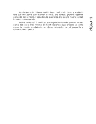 PÁGINA116
Manteniendo la cabeza metida baja, corrí hacia Lena, y le dije lo
feliz que me ponía que estaban a salvo. Ella lloraba, grandes lágrimas
corriendo por su rostro, y sacudiendo algo feroz. Dijo que la muerte le rozó
la mano y pasó por ella.
No me sentía así. El sheriff no era ningún hombre del pueblo. No era
como Rob en lo más mínimo. El sheriff haciendo algo amable se sentía
como la muerte envolviendo sus dedos alrededor de mi garganta y
comenzaba a apretar.
 