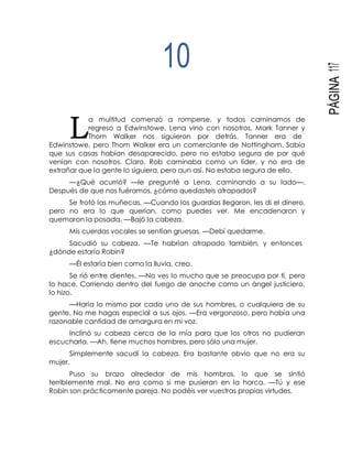 L
PÁGINA117
10
a multitud comenzó a romperse, y todos caminamos de
regreso a Edwinstowe. Lena vino con nosotros, Mark Tanner y
Thom Walker nos siguieron por detrás. Tanner era de
Edwinstowe, pero Thom Walker era un comerciante de Nottingham. Sabía
que sus casas habían desaparecido, pero no estaba segura de por qué
venían con nosotros. Claro, Rob caminaba como un líder, y no era de
extrañar que la gente lo siguiera, pero aun así. No estaba segura de ello.
—¿Qué ocurrió? —le pregunté a Lena, caminando a su lado—.
Después de que nos fuéramos, ¿cómo quedasteis atrapados?
Se frotó las muñecas. —Cuando los guardias llegaron, les di el dinero,
pero no era lo que querían, como puedes ver. Me encadenaron y
quemaron la posada. —Bajó la cabeza.
Mis cuerdas vocales se sentían gruesas. —Debí quedarme.
Sacudió su cabeza. —Te habrían atrapado también, y entonces
¿dónde estaría Robin?
—Él estaría bien como la lluvia, creo.
Se rió entre dientes. —No ves lo mucho que se preocupa por ti, pero
lo hace. Corriendo dentro del fuego de anoche como un ángel justiciero,
lo hizo.
—Haría lo mismo por cada uno de sus hombres, o cualquiera de su
gente. No me hagas especial a sus ojos. —Era vergonzoso, pero había una
razonable cantidad de amargura en mi voz.
Inclinó su cabeza cerca de la mía para que los otros no pudieran
escucharla. —Ah, tiene muchos hombres, pero sólo una mujer.
Simplemente sacudí la cabeza. Era bastante obvio que no era su
mujer.
Puso su brazo alrededor de mis hombros, lo que se sintió
terriblemente mal. No era como si me pusieran en la horca. —Tú y ese
Robin son prácticamente pareja. No podéis ver vuestras propias virtudes.
 