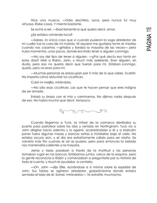 PÁGINA118
Hice una mueca. —Odio decírtelo, Lena, pero nunca fui muy
virtuosa. Robo cosas. Y miento bastante.
Se echó a reír. —Exactamente lo que quiero decir, amor.
¿Se estaba volviendo loca?
—Sabes, la única cosa que vi cuando pusieron la soga alrededor de
mi cuello fue la cara de mi marido. Ni siquiera me gustaba tanto el mestizo
cuando nos casamos —gritaba y lloraba la mayoría de las veces— pero
hubo momentos, unos pocos, donde era lindo tener a alguien conmigo.
—No soy del tipo de tener a alguien. —¿Por qué decía eso tanto en
estos días? Miré a Robin, John, y Much más adelante. Eran alguien, sin
duda, pero eso no quería decir que fueran para mí. Estaban conmigo,
quizás, pero no eran para mí.
—Muchas personas se preocupan por ti más de lo que sabes, Scarlet.
No importa cómo obtuviste tus cicatrices.
Cubrí mi mejilla, mirándola.
—No sólo esas cicatrices. Las que te hacen pensar que eres indigna
de ser amada.
Enlazó su brazo con el mío y caminamos. No dijimos nada después
de eso. No había mucho que decir, tampoco.
Cuando llegamos a Tuck, la mitad de la comarca derribaba su
puerta para parlotear sobre las idas y venidas en Nottingham. Tuck vio a
John dirigirse hacia adentro y lo agarró, acarreándoles a él y a Malcolm
poner fuera algunas mesas y bancos extras e instalarlas bajo el cielo. No
estaba oscuro aún, y el día era extrañamente cálido para ser otoño. Se
volvería más frío cuando el sol se pusiera, pero para entonces la bebida
nos mantendría calientes a la mayoría.
Jarras y tazas pasaban a través de la multitud y las personas
tomaban lugar en los bancos. Estábamos juntos, cerca de la esquina, pero
la gente reconocía a Robin y comenzaban a preguntarle por su historia de
todo el cuento, y Much le ayudaba a contarla.
—Oh, John —dijo Ellie, echándose a sí misma sobre la espalda de
John. Sus faldas se agitaron alrededor, golpeándome donde estaba
sentada al lado de él. Sonreí, mirándolos—. Te extrañé, muchacho.
 