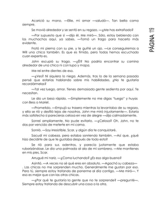 PÁGINA119
Acarició su mano. —Ellie, mi amor —saludó—. Tan bella como
siempre.
Se movió alrededor y se sentó en su regazo. —¿Me has extrañado?
—Por supuesto que sí —dijo él. Me miró—. Sólo, estoy bebiendo con
los muchachos aquí, ya sabes. —Tomó un trago para hacerlo más
evidente.
Frotó mi pierna con su pie, y le guiñé un ojo. —Le conseguiremos a
Will una chica también. Es que es tímido, pero todas hemos escuchado
cuan experto es.
John escupió su trago. —¿Él? No podría encontrar su camino
alrededor de una chica ni con lupa y mapa.
Me reí entre dientes de eso.
—¿Ves? Ni siquiera lo niega. Además, tras lo de la semana pasada
pensé que estarías hablando sobre mis habilidades. ¿No te gustaría
recordármelas?
—Tal vez luego, amor. Tienes demasiada gente sedienta por aquí. Te
necesitan.
Le dio un beso rápido. —Simplemente no me digas “luego” y huyas
con Bess o Mariel.
—Prometido. —Empujó su trasero mientras la levantaba de su regazo,
y ella se rió y desfiló lejos de nosotros. John me miró injustamente—. Estaría
más satisfecho si parecieras celosa en vez de alegre —dijo calmadamente.
Sonreí ampliamente. No pude evitarlo. —¿Celosa? Oh, John, no te
das por vencido de meterte en mi cama.
Sonrió. —Soy irresistible, Scar, y algún día te conquistaré.
Sacudí mi cabeza, pero estaba sonriendo también. —Así que, ¿qué
hizo decidirte de que te gustaba después de todo esto?
Se rió para sus adentros, y parecía justamente que estaba
ruborizándose. Le dio una palmada al ala de mi sombrero. —Me mantienes
en mis pies, Scar.
Arrugué mi nariz. —¿Como luchando? ¿Es eso algo bueno?
Asintió. —A veces no sé qué eres en absoluto. —Agachó su cabeza—
. Las chicas no me sorprenden mucho. Generalmente me gustan por eso.
Pero tú, siempre estoy tratando de ponerme al día contigo. —Me miró—. Y
eso es mejor que con las otras chicas.
—¿Por qué te gustaría la gente que no te sorprende? —pregunté—.
Siempre estoy tratando de descubrir una cosa o la otra.
 