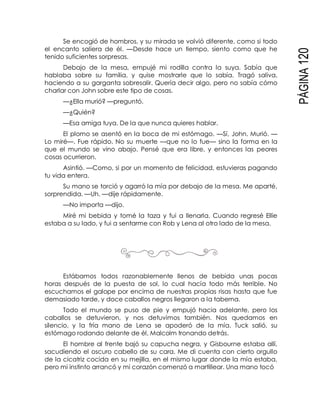 PÁGINA120
Se encogió de hombros, y su mirada se volvió diferente, como si todo
el encanto saliera de él. —Desde hace un tiempo, siento como que he
tenido suficientes sorpresas.
Debajo de la mesa, empujé mi rodilla contra la suya. Sabía que
hablaba sobre su familia, y quise mostrarle que lo sabía. Tragó saliva,
haciendo a su garganta sobresalir. Quería decir algo, pero no sabía cómo
charlar con John sobre este tipo de cosas.
—¿Ella murió? —preguntó.
—¿Quién?
—Esa amiga tuya. De la que nunca quieres hablar.
El plomo se asentó en la boca de mi estómago. —Sí, John. Murió. —
Lo miré—. Fue rápido. No su muerte —que no lo fue— sino la forma en la
que el mundo se vino abajo. Pensé que era libre, y entonces las peores
cosas ocurrieron.
Asintió. —Como, si por un momento de felicidad, estuvieras pagando
tu vida entera.
Su mano se torció y agarró la mía por debajo de la mesa. Me aparté,
sorprendida. —Uh. —dije rápidamente.
—No importa —dijo.
Miré mi bebida y tomé la taza y fui a llenarla. Cuando regresé Ellie
estaba a su lado, y fui a sentarme con Rob y Lena al otro lado de la mesa.
Estábamos todos razonablemente llenos de bebida unas pocas
horas después de la puesta de sol, lo cual hacía todo más terrible. No
escuchamos el galope por encima de nuestras propias risas hasta que fue
demasiado tarde, y doce caballos negros llegaron a la taberna.
Todo el mundo se puso de pie y empujó hacia adelante, pero los
caballos se detuvieron, y nos detuvimos también. Nos quedamos en
silencio, y la fría mano de Lena se apoderó de la mía. Tuck salió, su
estómago rodando delante de él, Malcolm tronando detrás.
El hombre al frente bajó su capucha negra, y Gisbourne estaba allí,
sacudiendo el oscuro cabello de su cara. Me di cuenta con cierto orgullo
de la cicatriz cocida en su mejilla, en el mismo lugar donde la mía estaba,
pero mi instinto arrancó y mi corazón comenzó a martillear. Una mano tocó
 