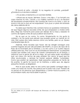 PÁGINA13
Él frunció el ceño. —Scarlet, tú no negarías mi comida, ¿verdad?
¿Conducir a un anciano a beber?
—Tú ya eres un borracho y un cocinero terrible.
—Ahora eso es injusto. Siéntese. Coma —me dijo—. Y yo tomaré una
copa mientras te miro —Sonrió, y sus mejillas captaron la luz y se llenaron
de bondadoso enrojecimiento. Me condujo de nuevo a la mesa, y John se
acercó más por lo que así me enjaulaban. Tuck puso un plato de estofado
de ciervo delante de mí.
Yo sabía que mientras más comiera menos se quedarían mirándome,
así que tragué algunos bocados antes de que empezaran a charlar entre
ellos. Elegí ese momento para pasar por debajo de la mesa y resbalar mi
camino de regreso antes de que pudieran alcanzarme.
No es que yo no coma. Yo como. Simplemente no me gusta la
caridad y no me gusta que piensen que pueden poner sus narices en mi
vida. Rob quiere que todos seamos como una familia, pero no yo. Quiero
mantenerlos lejos de mí.
Además, tenía recados que hacer. Me las arreglé conseguir unas
cuantas hogazas de pan del panadero del Sheriff y un poco de ropa de la
línea de la lavandera de la fortaleza, y no era como si yo tuviera alguna
utilidad para eso. Friar Tuck Inn se encontraba en Edwinstowe2, la pequeña
ciudad que estaba más cerca de nuestro campamento en el bosque, y
sabíamos que la gente de allí es la mejor, así que sabía quién necesitaba
qué. Las casas con techos de paja estaban tan cerca, al igual que los
niños acurrucados, y siempre los hacían parecer débiles, vulnerables.
Como que podían ser aplastados. Dejé pequeños paquetes en frente de
las puertas, la gente los buscó en la mañana, y sabía que, de alguna
pequeña manera, se alegraban.
Hice lo que pude, pero no era como que podría conseguir algo a
cada uno todas las noches. Esa parecía ser la parte más cruel. Trataba de
no pensar en las personas que despertaban y corrían hacia la puerta y no
encontraban nada, eso hacía doler mi pecho.
2
Es una aldea en el corazón del bosque de Sherwood, al norte de Nottinghamshire,
Inglaterra.
 