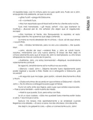 PÁGINA121
mi espalda baja, casi mi cintura, pero no supe quién era. Pude ver a John
empujando más adelante, así que no era él.
—¿Eres Tuck? —preguntó Gisbourne.
—Sí —contestó Tuck.
—Nos han reportado que el Hood está entre tus clientes esta noche.
Tuck miró horrorizado. —¿El Hood, señor? —Sus ojos barrieron la
multitud—. ¡Buscad por él, mis señores! ¡No dejen que el vagabundo
escape!
—Dos hombres al frente, dos flanqueando la espalda, el resto
conmigo adentro. No queremos que salga corriendo.
La mano se movió alrededor de mi cintura. —Scar, sal de aquí ahora
—susurró Rob.
—No. —Estaba temblando, pero no era una cobarde—. Me quedo
aquí.
—John, sácala de aquí —ordenó Rob, y John se volvió hacia
nosotros, mirándome con una nueva alarma. El brazo de Rob dejó mi
cintura solamente para que el brazo de John lo reemplazara, su otro brazo
atrapando los míos en contra de mi pecho.
—Suéltame, John, ¡no estoy bromeando! —Repliqué, revolviéndome
violentamente contra él.
Se agachó, arrastrándome así la multitud nos escondía.
—Silencio —siseó John—. Déjame llevarte fuera rápidamente para
poder regresar y ayudar a Rob. Nadie va a arriesgarte a Gisbourne, ¿de
acuerdo?
—Al segundo que me bajes, gran patán, volveré directamente a Rob
y Much.
—¡Todos estuvimos de acuerdo en que evitaras a Gisbourne! —Gruñó
John—. No te atrevas a arriesgarnos para jugar al héroe.
Fruncí el ceño ante esa lógica, pero supe que estaba equivocado.
—Trae a Lena también —está muerta de miedo.
—Haré lo que pueda, Scar, pero estoy con Rob.
Le di un duro codazo. —Sólo me quedaré fuera mientras estén todos
a salvo. Y eso incluye a Lena.
Sostuvo mis brazos más apretadamente y se enderezó cuando
llegamos a los árboles. —Si saco a Lena, me das otro beso. Uno decente.
Me dejó ir y le golpeé la cara. —¡Eres un comerciante sucio, John!
 
