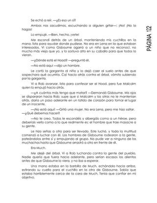 PÁGINA122
Se echó a reír. —¿Es eso un sí?
Ambos nos sacudimos, escuchando a alguien gritar—: ¡No! ¡No lo
hagas!
Lo empujé. —Bien, hecho, ¡vete!
Me escondí detrás de un árbol, manteniendo mis cuchillos en la
mano, lista para ayudar donde pudiese. No era en Lena en la que estaban
interesados. Vi como Gisbourne agarró a un niño que no reconocí, no
mucho más viejo que yo, y lo sostuvo alto en su caballo para que todos lo
vieran.
—¿Dónde está el Hood? —preguntó él.
—No está aquí —dijo un hombre.
Le cortó la garganta al niño y lo dejó caer al suelo antes de que
sospechara qué ocurriría. Caí hacia atrás contra el árbol, vómito subiendo
por la garganta.
Vi a Rob avanzar, listo para confesar ser el Hood, pero fue Malcolm
quien lo empujó hacia atrás.
—¿A cuántos más tengo que matar? —Demandó Gisbourne. Mis ojos
se dispararon hacia Rob; supe que si Malcolm y los otros no le mantenían
atrás, daría un paso adelante en un latido de corazón para tomar el lugar
de un inocente.
—¡No está aquí! —Gritó una mujer. No era Lena, pero me hizo saltar.
—¿Qué debemos hacer?
—No te creo. Todos le escondéis y albergáis como a un héroe, pero
deberíais verlo como a lo que realmente es: el hombre que trae masacre a
su gente.
Le hizo señas a otro para ser llevado. Este luchó, y toda la multitud
comenzó a luchar con él. Los hombres de Gisbourne rodearon a la gente,
pateándolos entre sí y empujando al grupo. No pude ver a ninguno de los
muchachos hasta que Gisbourne arrastró a otro en frente de él.
Era Much.
Me alejé del árbol. Vi a Rob luchando contra la gente del pueblo.
Nadie quería que fuera hacia adelante, pero serían escasos los alientos
antes de que Gisbourne lo viera, y no iba a esperar.
Una mano estaba en la barbilla de Much, echándolo hacia arriba,
estirando su cuello para el cuchillo en la otra de Gisbourne. Sabía que
estaba horriblemente cerca de la cara de Much. Tenía que confiar en mi
objetivo.
 