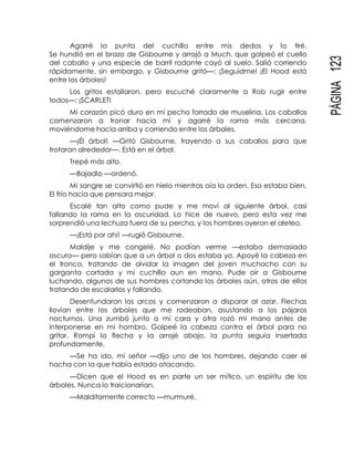 PÁGINA123
Agarré la punta del cuchillo entre mis dedos y lo tiré.
Se hundió en el brazo de Gisbourne y arrojó a Much, que golpeó el cuello
del caballo y una especie de barril rodante cayó al suelo. Salió corriendo
rápidamente, sin embargo, y Gisbourne gritó—: ¡Seguidme! ¡El Hood está
entre los árboles!
Los gritos estallaron, pero escuché claramente a Rob rugir entre
todos—: ¡SCARLET!
Mi corazón picó duro en mi pecho forrado de muselina. Los caballos
comenzaron a tronar hacia mí y agarré la rama más cercana,
moviéndome hacia arriba y corriendo entre los árboles.
—¡Él árbol! —Gritó Gisbourne, trayendo a sus caballos para que
trotaran alrededor—. Está en el árbol.
Trepé más alto.
—Bajadlo —ordenó.
Mi sangre se convirtió en hielo mientras oía la orden. Eso estaba bien.
El frío hacía que pensara mejor.
Escalé tan alto como pude y me moví al siguiente árbol, casi
fallando la rama en la oscuridad. Lo hice de nuevo, pero esta vez me
sorprendió una lechuza fuera de su percha, y los hombres oyeron el aleteo.
—¡Está por ahí! —rugió Gisbourne.
Maldije y me congelé. No podían verme —estaba demasiado
oscuro— pero sabían que a un árbol o dos estaba yo. Apoyé la cabeza en
el tronco, tratando de olvidar la imagen del joven muchacho con su
garganta cortada y mi cuchillo aun en mano. Pude oír a Gisbourne
luchando, algunos de sus hombres cortando los árboles aún, otros de ellos
tratando de escalarlos y fallando.
Desenfundaron los arcos y comenzaron a disparar al azar. Flechas
llovían entre los árboles que me rodeaban, asustando a los pájaros
nocturnos. Una zumbó junto a mi cara y otra rozó mi mano antes de
interponerse en mi hombro. Golpeé la cabeza contra el árbol para no
gritar. Rompí la flecha y la arrojé abajo, la punta seguía insertada
profundamente.
—Se ha ido, mi señor —dijo uno de los hombres, dejando caer el
hacha con la que había estado atacando.
—Dicen que el Hood es en parte un ser mítico, un espíritu de los
árboles. Nunca lo traicionarían.
—Malditamente correcto —murmuré.
 
