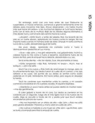PÁGINA124
Sin embargo, pasó casi una hora antes de que Gisbourne lo
suspendiera, e incluso entonces, comencé a girarme lentamente entre los
árboles para moverme más lejos. Estuve observando —no había mucho
más que hacer ahí arriba— y los muchachos dejaron el Tuck hacía tiempo,
junto con el resto de la multitud. Bajé de los árboles algunos kilómetros o
más desde Tuck y corrí el resto del camino hacia la cueva.
—¡Scarlet! —Gritó Much, y antes de saberlo, Rob me levantó de mis
pies en un fuerte abrazo, aplastando mis huesos contra la sangre. No me
importó nada cuando mi hombro ardió de dolor. Empujé mi rostro contra la
curva de su cuello, abrazándolo igual de fuerte.
Me puso abajo, apretando mis costados como si fuera a
deshacerme en pedacitos en sus manos.
—Scar —dijo John, y me giré velozmente, casi golpeándolo. Inclinó su
cabeza hacia la mía como si fuera a besarme, sacándome fuera de los
brazos de Rob, pero le empujé hacia delante, abrazándolo a su vez.
Se rió entre dientes. —No tan rápido, Scar. Me prometiste un beso.
—Estás sangrando —dijo Rob, tomando mi brazo—. Much, trae el
botiquín. —John me soltó.
Much fue a la cueva, y Rob trató de arremangar la manga, pero no
lo suficientemente lejos. Sus dedos fueron al cuello de mi camisa, y mis ojos
saltaron a los suyos. Las puntas de sus dedos se sentían como acero
ardiendo en mi piel. Mirándome, tiró hacia arriba, pero seguía sin despejar
la herida.
Tocó los cordones que mantenían unida la camisa, y mi corazón
comenzó a revolotear en mis cuerdas vocales. Ni siquiera respiraba.
—Mantenla un poco hacia arriba así puedo abrirla sin mostrar nada
—me dijo gentilmente.
El calor golpeó a través de mi cara. Sus dedos se cernieron en los
cordones por un segundo, luego dio el más ligero roce a los huesos de mi
cuello. Algo se sacudió a través de mí, y podía jurar que Much estaba
encendiendo pólvora de nuevo.
—No me importaría ver un atisbo de ella —dijo John, y Rob me soltó
para girarse alrededor. Presionó su mano sobre el cuello de John.
—No vuelvas a hablarle a una mujer así, Little John —gruñó Rob. John
se burló y lo empujó pero Rob lo empujó de vuelta.
 